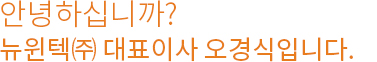 안녕하십니까? 뉴윈텍(주)대표이사 오경식입니다.